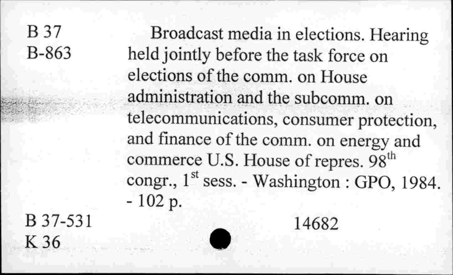 ﻿B 37	Broadcast media in elections. Hearing
B-863	held jointly before the task force on
elections of the comm, on House administration and the subcomm, on telecommunications, consumer protection, and finance of the comm, on energy and commerce U.S. House of repres. 98th congr., 1st sess. - Washington : GPO, 1984.
- 102 p.
B 37-531	14682
K36	•